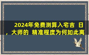 2024年免费测算入宅吉  日，大师的  精准程度为何如此离谱